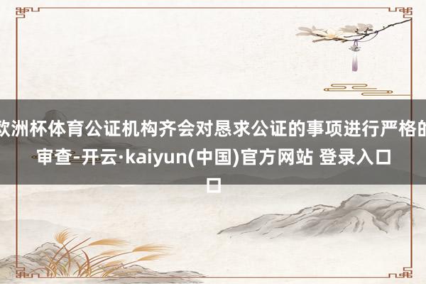 欧洲杯体育公证机构齐会对恳求公证的事项进行严格的审查-开云·kaiyun(中国)官方网站 登录入口 欧洲杯体育公证机构齐会对恳求公证的事项进行严格的审查-开云·kaiyun(中国)官方网站 登录入口