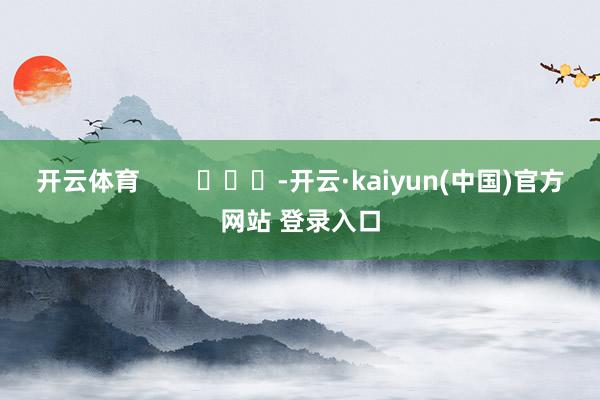 开云体育 -开云·kaiyun(中国)官方网站 登录入口 开云体育 -开云·kaiyun(中国)官方网站 登录入口