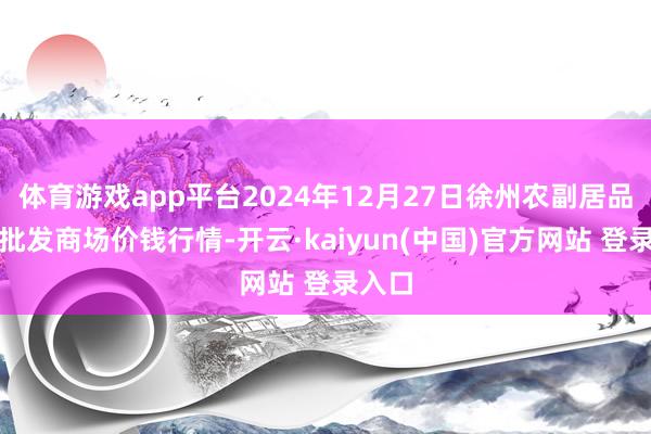 体育游戏app平台2024年12月27日徐州农副居品中心批发商场价钱行情-开云·kaiyun(中国)官方网站 登录入口 体育游戏app平台2024年12月27日徐州农副居品中心批发商场价钱行情-开云·kaiyun(中国)官方网站 登录入口