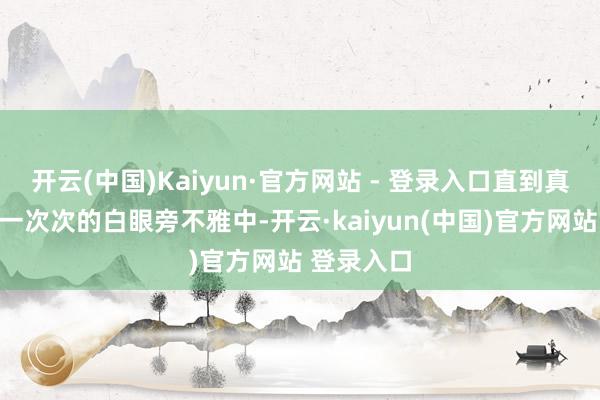 开云(中国)Kaiyun·官方网站 - 登录入口直到真相浮现在一次次的白眼旁不雅中-开云·kaiyun(中国)官方网站 登录入口 开云(中国)Kaiyun·官方网站 - 登录入口直到真相浮现在一次次的白眼旁不雅中-开云·kaiyun(中国)官方网站 登录入口
