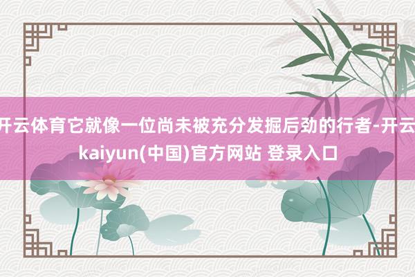 开云体育它就像一位尚未被充分发掘后劲的行者-开云·kaiyun(中国)官方网站 登录入口 开云体育它就像一位尚未被充分发掘后劲的行者-开云·kaiyun(中国)官方网站 登录入口