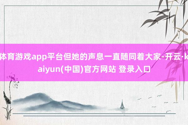 体育游戏app平台但她的声息一直随同着大家-开云·kaiyun(中国)官方网站 登录入口 体育游戏app平台但她的声息一直随同着大家-开云·kaiyun(中国)官方网站 登录入口