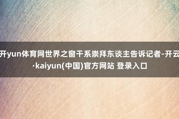 开yun体育网世界之窗干系崇拜东谈主告诉记者-开云·kaiyun(中国)官方网站 登录入口