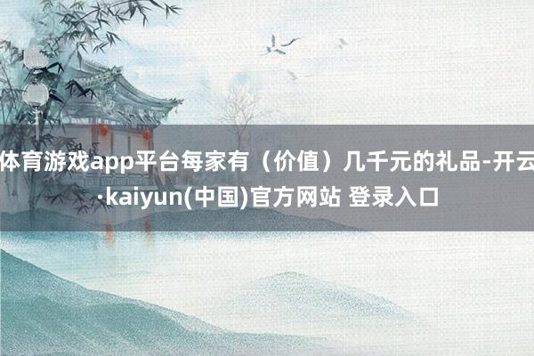 体育游戏app平台每家有（价值）几千元的礼品-开云·kaiyun(中国)官方网站 登录入口