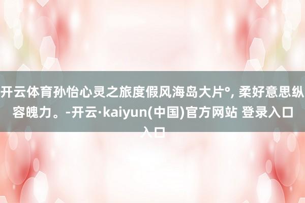 开云体育孙怡心灵之旅度假风海岛大片°, 柔好意思纵容魄力。-开云·kaiyun(中国)官方网站 登录入口