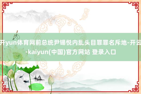 开yun体育网前总统尹锡悦内乱头目罪罪名斥地-开云·kaiyun(中国)官方网站 登录入口