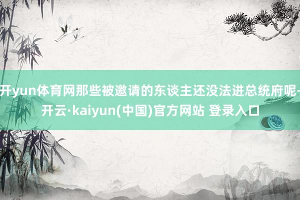 开yun体育网那些被邀请的东谈主还没法进总统府呢-开云·kaiyun(中国)官方网站 登录入口