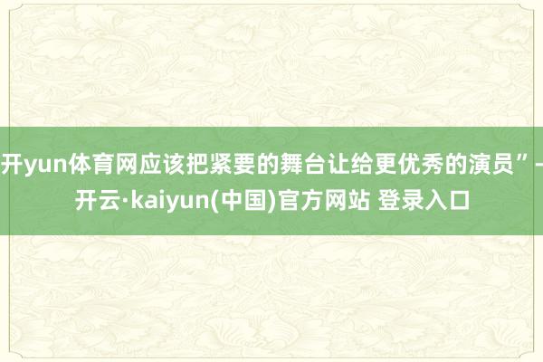 开yun体育网应该把紧要的舞台让给更优秀的演员”-开云·kaiyun(中国)官方网站 登录入口