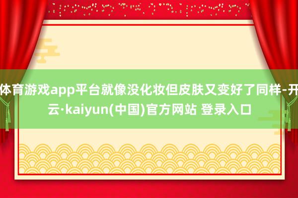 体育游戏app平台就像没化妆但皮肤又变好了同样-开云·kaiyun(中国)官方网站 登录入口