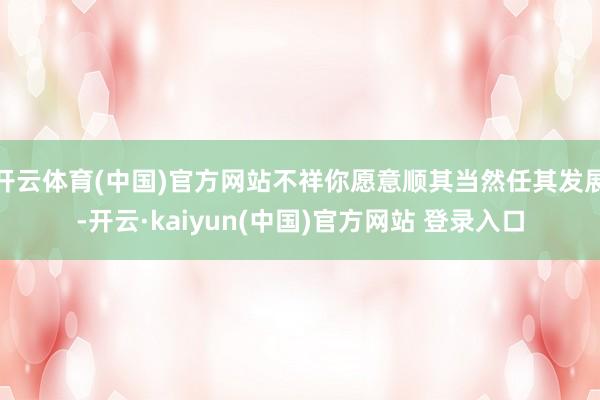 开云体育(中国)官方网站不祥你愿意顺其当然任其发展-开云·kaiyun(中国)官方网站 登录入口 开云体育(中国)官方网站不祥你愿意顺其当然任其发展-开云·kaiyun(中国)官方网站 登录入口