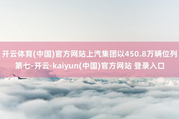 开云体育(中国)官方网站上汽集团以450.8万辆位列第七-开云·kaiyun(中国)官方网站 登录入口 开云体育(中国)官方网站上汽集团以450.8万辆位列第七-开云·kaiyun(中国)官方网站 登录入口
