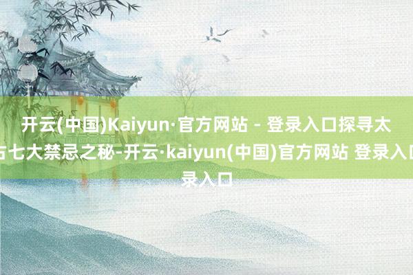 开云(中国)Kaiyun·官方网站 - 登录入口探寻太古七大禁忌之秘-开云·kaiyun(中国)官方网站 登录入口