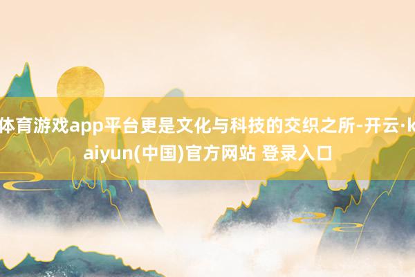 体育游戏app平台更是文化与科技的交织之所-开云·kaiyun(中国)官方网站 登录入口