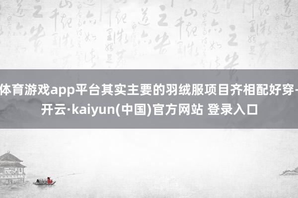 体育游戏app平台其实主要的羽绒服项目齐相配好穿-开云·kaiyun(中国)官方网站 登录入口