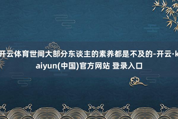开云体育世间大部分东谈主的素养都是不及的-开云·kaiyun(中国)官方网站 登录入口 开云体育世间大部分东谈主的素养都是不及的-开云·kaiyun(中国)官方网站 登录入口