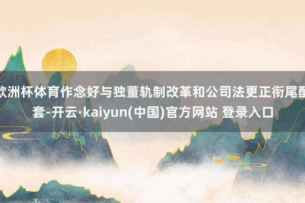 欧洲杯体育作念好与独董轨制改革和公司法更正衔尾配套-开云·kaiyun(中国)官方网站 登录入口 欧洲杯体育作念好与独董轨制改革和公司法更正衔尾配套-开云·kaiyun(中国)官方网站 登录入口