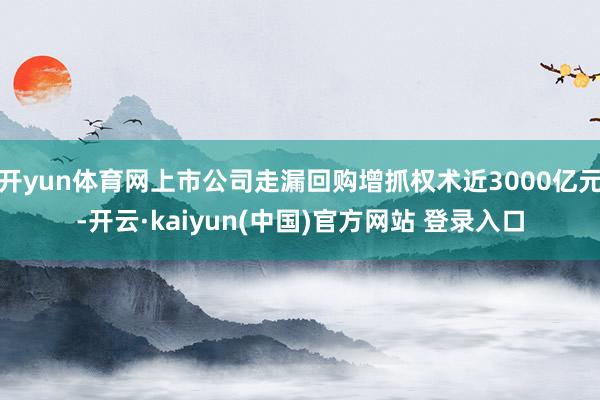 开yun体育网上市公司走漏回购增抓权术近3000亿元-开云·kaiyun(中国)官方网站 登录入口 开yun体育网上市公司走漏回购增抓权术近3000亿元-开云·kaiyun(中国)官方网站 登录入口