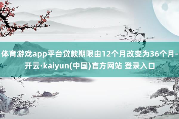 体育游戏app平台贷款期限由12个月改变为36个月-开云·kaiyun(中国)官方网站 登录入口 体育游戏app平台贷款期限由12个月改变为36个月-开云·kaiyun(中国)官方网站 登录入口