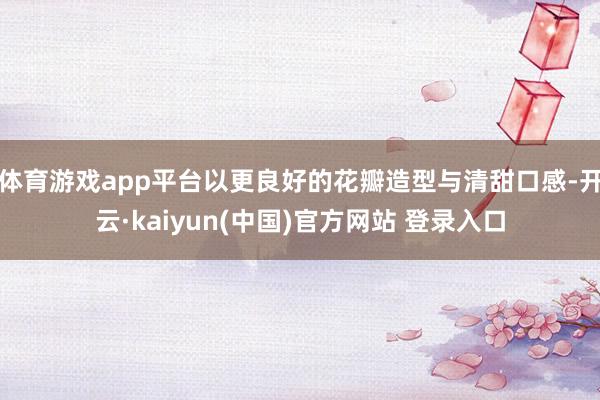 体育游戏app平台以更良好的花瓣造型与清甜口感-开云·kaiyun(中国)官方网站 登录入口 体育游戏app平台以更良好的花瓣造型与清甜口感-开云·kaiyun(中国)官方网站 登录入口