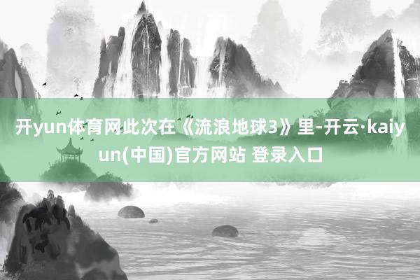 开yun体育网此次在《流浪地球3》里-开云·kaiyun(中国)官方网站 登录入口 开yun体育网此次在《流浪地球3》里-开云·kaiyun(中国)官方网站 登录入口