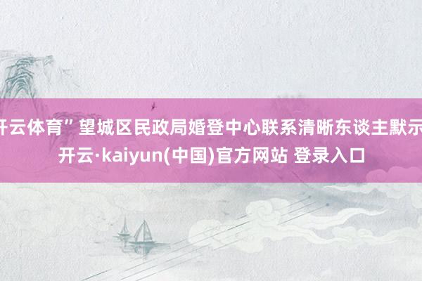 开云体育”望城区民政局婚登中心联系清晰东谈主默示-开云·kaiyun(中国)官方网站 登录入口