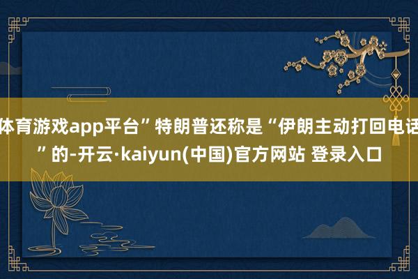 体育游戏app平台”特朗普还称是“伊朗主动打回电话”的-开云·kaiyun(中国)官方网站 登录入口
