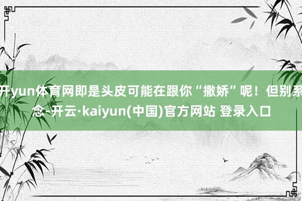 开yun体育网即是头皮可能在跟你“撒娇”呢！但别系念-开云·kaiyun(中国)官方网站 登录入口