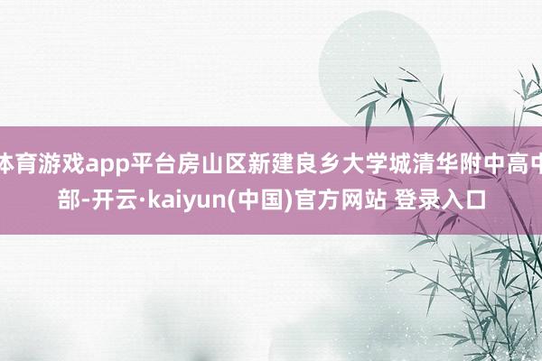 体育游戏app平台房山区新建良乡大学城清华附中高中部-开云·kaiyun(中国)官方网站 登录入口 体育游戏app平台房山区新建良乡大学城清华附中高中部-开云·kaiyun(中国)官方网站 登录入口