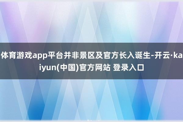 体育游戏app平台并非景区及官方长入诞生-开云·kaiyun(中国)官方网站 登录入口 体育游戏app平台并非景区及官方长入诞生-开云·kaiyun(中国)官方网站 登录入口