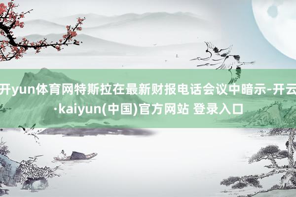 开yun体育网特斯拉在最新财报电话会议中暗示-开云·kaiyun(中国)官方网站 登录入口 开yun体育网特斯拉在最新财报电话会议中暗示-开云·kaiyun(中国)官方网站 登录入口