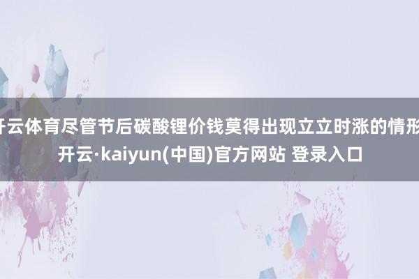 开云体育尽管节后碳酸锂价钱莫得出现立立时涨的情形-开云·kaiyun(中国)官方网站 登录入口 开云体育尽管节后碳酸锂价钱莫得出现立立时涨的情形-开云·kaiyun(中国)官方网站 登录入口