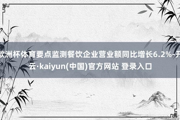 欧洲杯体育要点监测餐饮企业营业额同比增长6.2%-开云·kaiyun(中国)官方网站 登录入口 欧洲杯体育要点监测餐饮企业营业额同比增长6.2%-开云·kaiyun(中国)官方网站 登录入口
