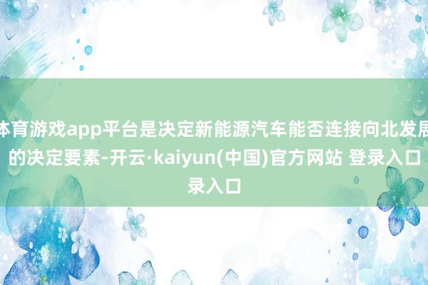 体育游戏app平台是决定新能源汽车能否连接向北发展的决定要素-开云·kaiyun(中国)官方网站 登录入口 体育游戏app平台是决定新能源汽车能否连接向北发展的决定要素-开云·kaiyun(中国)官方网站 登录入口