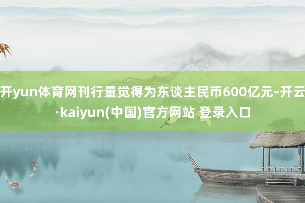 开yun体育网刊行量觉得为东谈主民币600亿元-开云·kaiyun(中国)官方网站 登录入口 开yun体育网刊行量觉得为东谈主民币600亿元-开云·kaiyun(中国)官方网站 登录入口