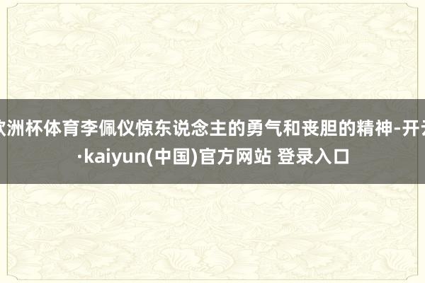 欧洲杯体育李佩仪惊东说念主的勇气和丧胆的精神-开云·kaiyun(中国)官方网站 登录入口 欧洲杯体育李佩仪惊东说念主的勇气和丧胆的精神-开云·kaiyun(中国)官方网站 登录入口