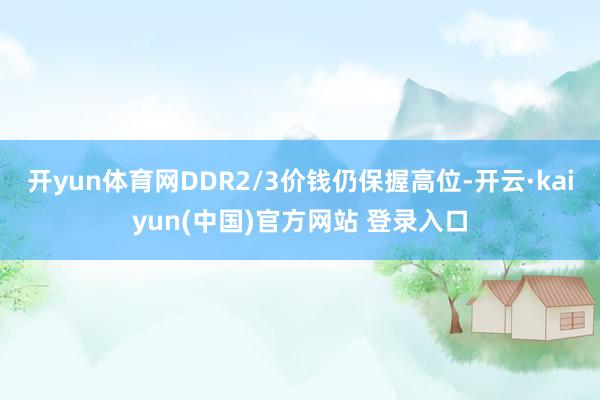 开yun体育网DDR2/3价钱仍保握高位-开云·kaiyun(中国)官方网站 登录入口 开yun体育网DDR2/3价钱仍保握高位-开云·kaiyun(中国)官方网站 登录入口