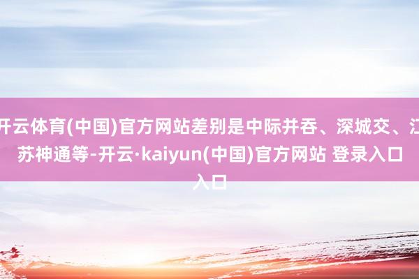 开云体育(中国)官方网站差别是中际并吞、深城交、江苏神通等-开云·kaiyun(中国)官方网站 登录入口