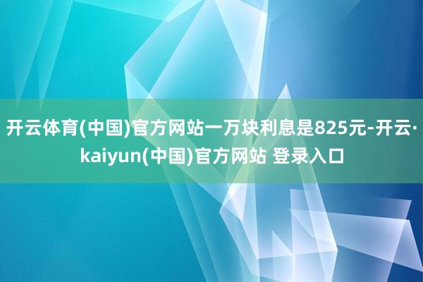开云体育(中国)官方网站一万块利息是825元-开云·kaiyun(中国)官方网站 登录入口