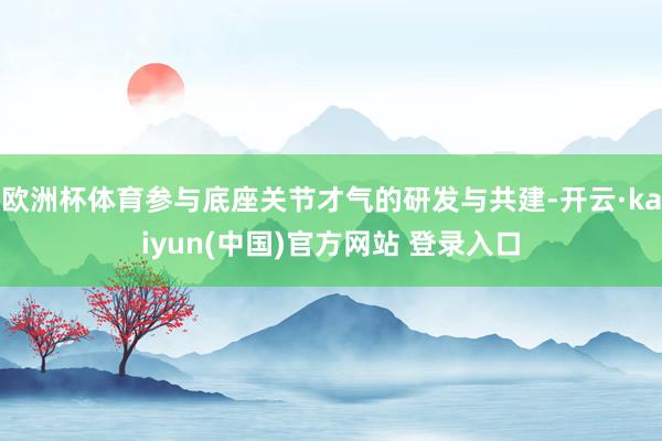 欧洲杯体育参与底座关节才气的研发与共建-开云·kaiyun(中国)官方网站 登录入口