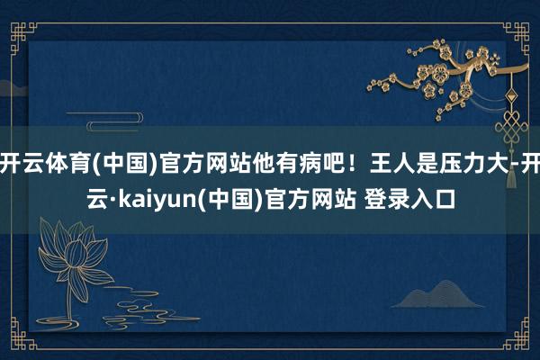 开云体育(中国)官方网站他有病吧！王人是压力大-开云·kaiyun(中国)官方网站 登录入口