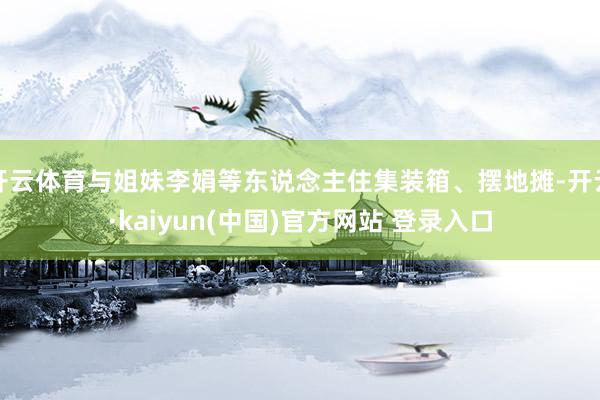 开云体育与姐妹李娟等东说念主住集装箱、摆地摊-开云·kaiyun(中国)官方网站 登录入口