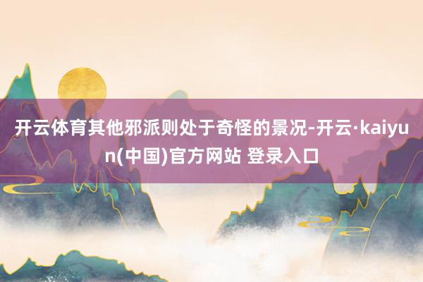开云体育其他邪派则处于奇怪的景况-开云·kaiyun(中国)官方网站 登录入口