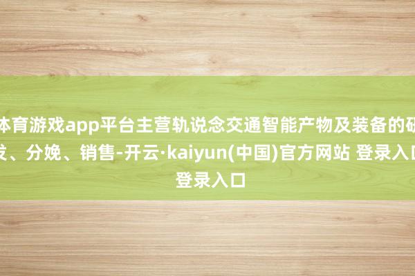 体育游戏app平台主营轨说念交通智能产物及装备的研发、分娩、销售-开云·kaiyun(中国)官方网站 登录入口