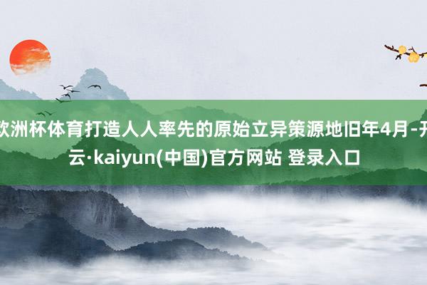 欧洲杯体育打造人人率先的原始立异策源地旧年4月-开云·kaiyun(中国)官方网站 登录入口