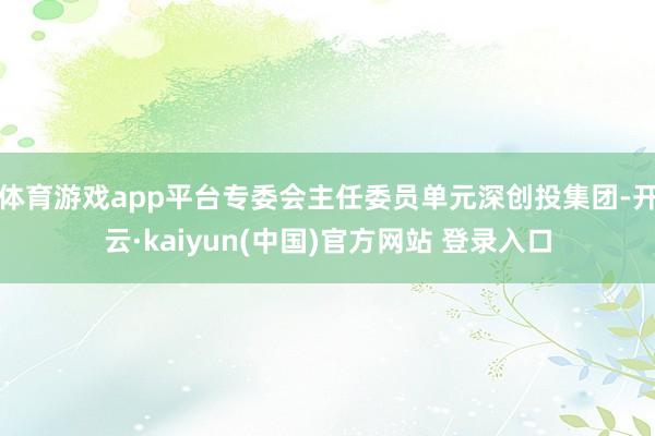 体育游戏app平台专委会主任委员单元深创投集团-开云·kaiyun(中国)官方网站 登录入口