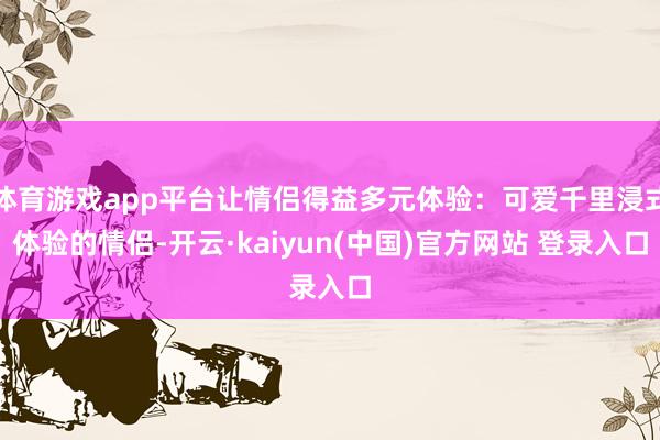 体育游戏app平台让情侣得益多元体验：可爱千里浸式体验的情侣-开云·kaiyun(中国)官方网站 登录入口