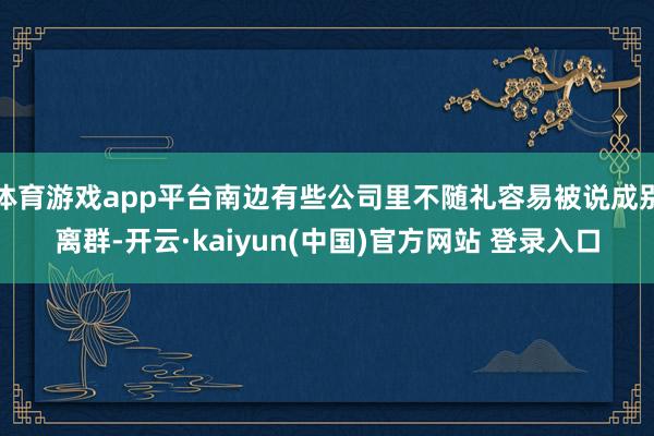 体育游戏app平台南边有些公司里不随礼容易被说成别离群-开云·kaiyun(中国)官方网站 登录入口