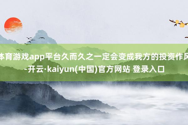 体育游戏app平台久而久之一定会变成我方的投资作风-开云·kaiyun(中国)官方网站 登录入口 体育游戏app平台久而久之一定会变成我方的投资作风-开云·kaiyun(中国)官方网站 登录入口