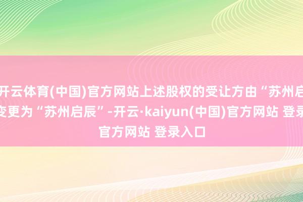 开云体育(中国)官方网站上述股权的受让方由“苏州启瀚”变更为“苏州启辰”-开云·kaiyun(中国)官方网站 登录入口 开云体育(中国)官方网站上述股权的受让方由“苏州启瀚”变更为“苏州启辰”-开云·kaiyun(中国)官方网站 登录入口