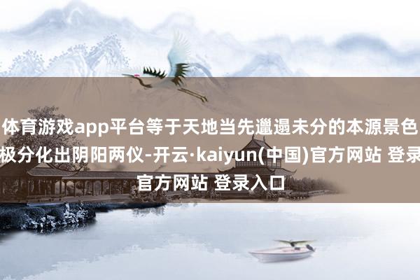 体育游戏app平台等于天地当先邋遢未分的本源景色;太极分化出阴阳两仪-开云·kaiyun(中国)官方网站 登录入口 体育游戏app平台等于天地当先邋遢未分的本源景色;太极分化出阴阳两仪-开云·kaiyun(中国)官方网站 登录入口